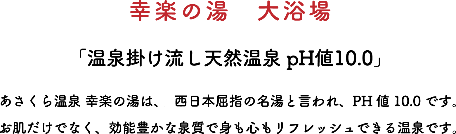 幸楽の湯　大浴場 「温泉掛け流し天然温泉 pH値10.0」あさくら温泉 幸楽の湯は、、西日本屈指の名湯と言われ、PH値10.0です。お肌だけでなく、効能豊かな泉質で身も心もリフレッシュできる温泉です。
