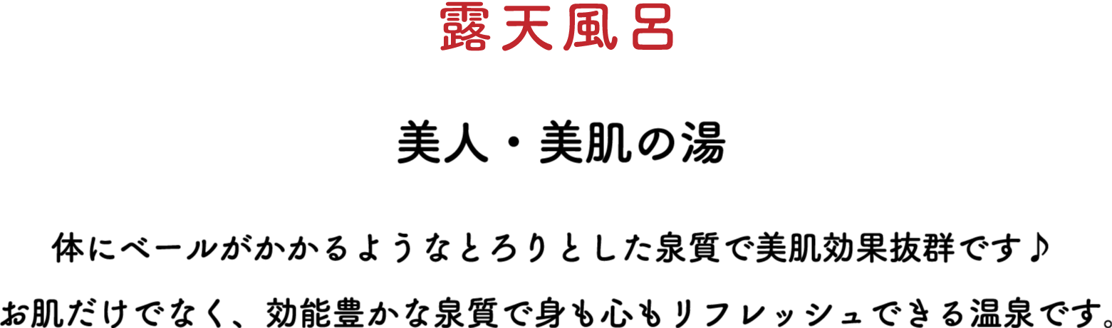 露天風呂 美人・美肌の湯 体にベールがかかるようなとろりとした泉質で美肌効果抜群です♪ お肌だけでなく、効能豊かな泉質で身も心もリフレッシュできる温泉です。